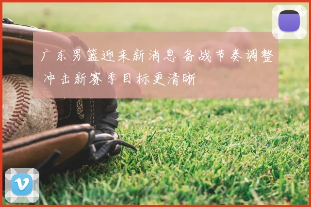 广东男篮迎来新消息 备战节奏调整 冲击新赛季目标更清晰