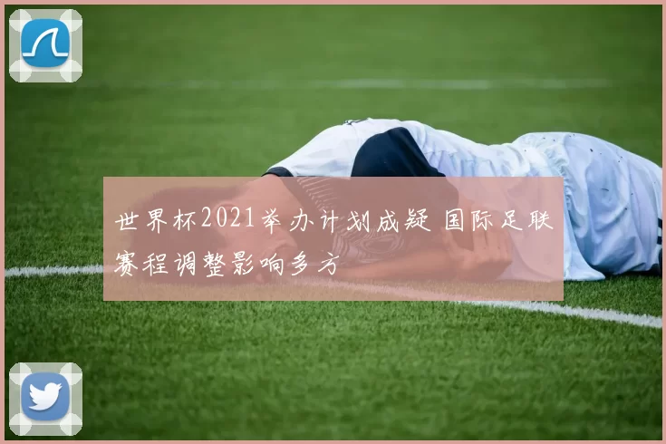 世界杯2021举办计划成疑 国际足联赛程调整影响多方