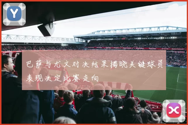 巴萨与尤文对决结果揭晓关键球员表现决定比赛走向