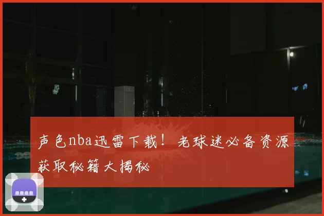 声色nba迅雷下载!老球迷必备资源获取秘籍大揭秘