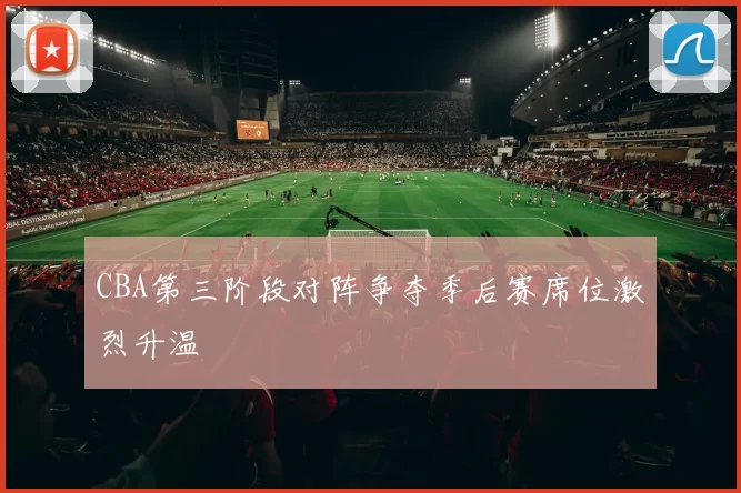 CBA第三阶段对阵争夺季后赛席位激烈升温