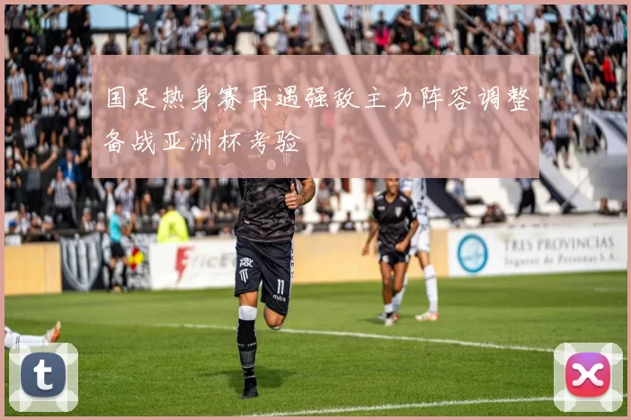 国足热身赛再遇强敌主力阵容调整备战亚洲杯考验