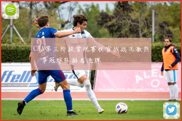 CBA第三阶段常规赛收官战战况激烈,争冠球队排名洗牌