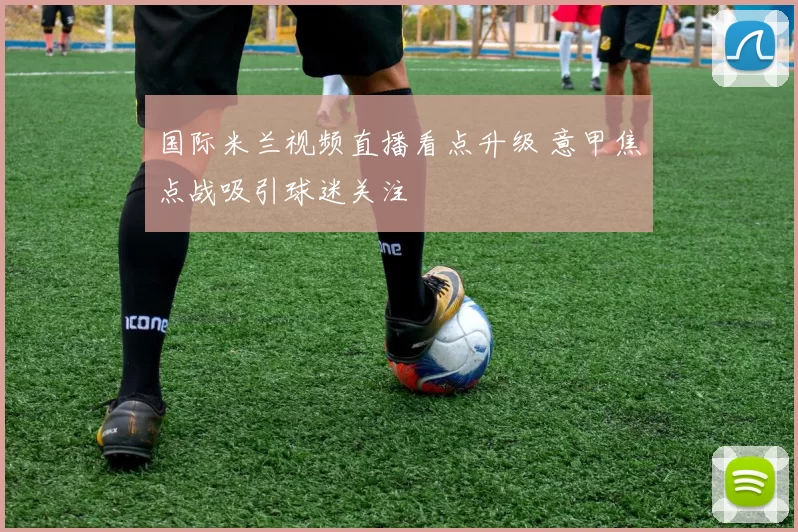 国际米兰视频直播看点升级 意甲焦点战吸引球迷关注