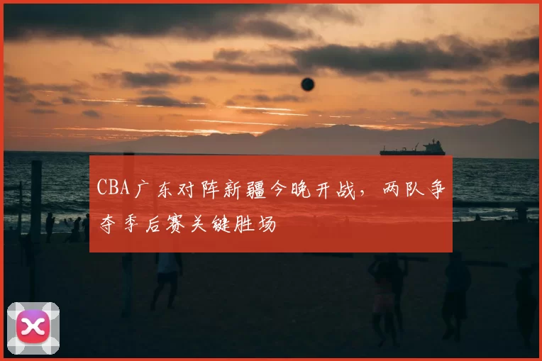 CBA广东对阵新疆今晚开战，两队争夺季后赛关键胜场